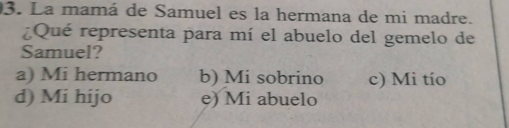 La mamá de Samuel es la hermana de mi madre.
Qué representa para mí el abuelo del gemelo de
Samuel?
a) Mi hermano b) Mi sobrino
c) Mi tío
d) Mi hijo e) Mi abuelo