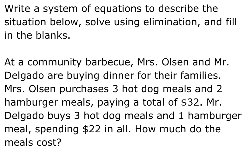 Write a system of equations to describe the 
situation below, solve using elimination, and fill 
in the blanks. 
At a community barbecue, Mrs. Olsen and Mr. 
Delgado are buying dinner for their families. 
Mrs. Olsen purchases 3 hot dog meals and 2
hamburger meals, paying a total of $32. Mr. 
Delgado buys 3 hot dog meals and 1 hamburger 
meal, spending $22 in all. How much do the 
meals cost?