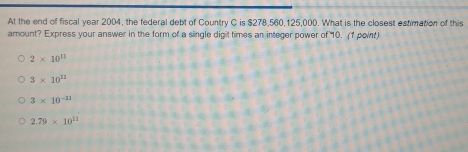 At the end of fiscal year 2004, the federal debt of Country C is $278,560,125,000. What is the closest estimation of this
amount? Express your answer in the form of a single digit times an integer power of 10. (1 point)
2* 10^(11)
3* 10^(11)
3* 10^(-11)
2.79* 10^(11)