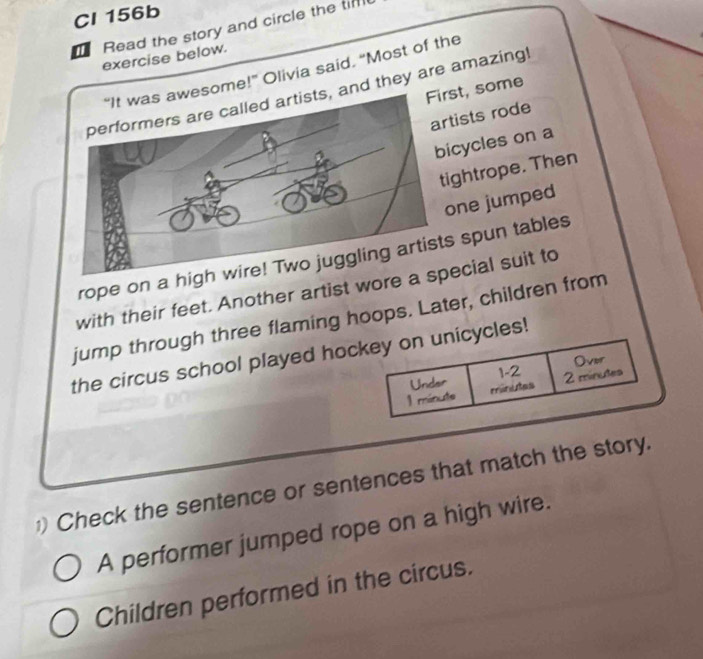 Cl 156b 
Read the story and circle the tim 
exercise below. 
“It was awesome!” Olivia said. “Most of the 
st, some 
and they are amazing! 
ists rode 
cycles on a 
ghtrope. Then 
ne jumped 
rope on a his spun tables 
with their feet. Another artist wore ecial suit to 
jump through three flaming hoops. Later, children from 
the circus school played hockey on unicycles! 
1-2 
Under Over 
1 ménute minutes 2 minutes 
) Check the sentence or sentences that match the story. 
A performer jumped rope on a high wire. 
Children performed in the circus.