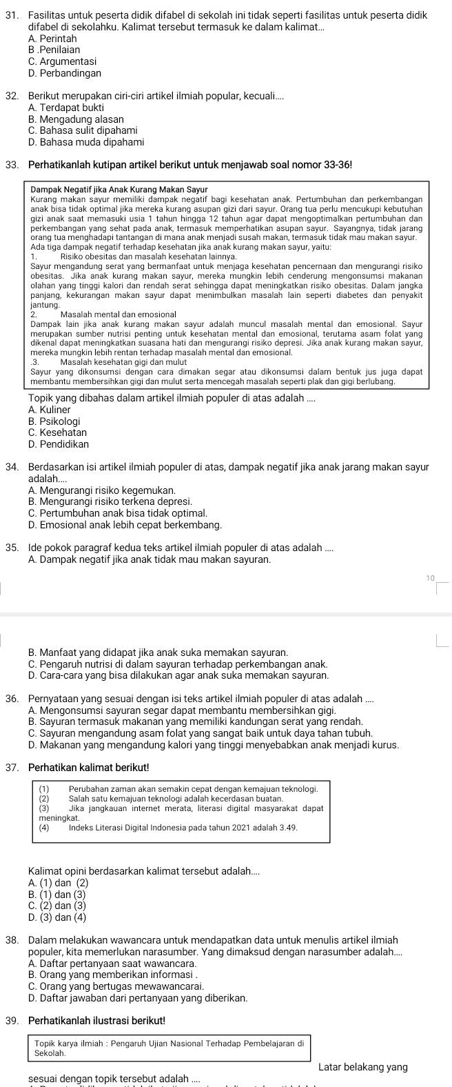 Fasilitas untuk peserta didik difabel di sekolah ini tidak seperti fasilitas untuk peserta didik
difabel di sekolahku. Kalimat tersebut termasuk ke dalam kalimat...
A. Perintah
B .Penilaian
C. Arqumentasi
D. Perbandingan
32. Berikut merupakan ciri-ciri artikel ilmiah popular, kecuali....
A. Terdapat bukti
B. Mengadung alasan
C. Bahasa sulit dipahami
D. Bahasa muda dipahami
33. Perhatikanlah kutipan artikel berikut untuk menjawab soal nomor 33-36!
Dampak Negatif jika Anak Kurang Makan Sayur
Kurang makan sayur memiliki dampak negatif bagi kesehatan anak. Pertumbuhan dan perkembangan
anak bisa tidak optimal jika mereka kurang asupan gizi dari sayur. Orang tua perlu mencukupi kebutuhan
orang tua menghadapi tantangan di mana anak menjadi susah makan, termasuk tidak mau makan sayur.
Ada tiga dampak neqatif terhadap kesehatan jika anak kuranq makan sayur, yaitu
1. Risiko obesitas dan masalah kesehatan lainnya.
Sayur mengandung serat yang bermanfaat untuk menjaga kesehatan pencernaan dan mengurangi risiko
obesitas. Jika anak kurang makan sayur, mereka mungkin lebih cenderung mengonsumsi makanan
olahan yang tinggi kalori dan rendah serat sehingga dapat meningkatkan risiko obesitas. Dalam jangka
panjang, kekurangan makan sayur dapat menimbulkan masalah lain seperti diabetes dan penyakit
jantung.
Masalah mental dan emosiona
Dampak lain jika anak kurang makan sayur adalah muncul masalah mental dan emosional. Sayur
merupakan sumber nutrisi penting untuk kesehatan mental dan emosional, terutama asam folat yang
dikenal dapat meningkatkan suasana hati dan mengurangi risiko depresi. Jika anak kurang makan sayur,
mereka mungkin lebih rentan terhadap masalah mental dan emosional.
Masalah kesehatan gigi dan mulut
Sayur yanq dikonsumsi dengan cará dimakan segar atau dikonsumsi dalam bentuk jus juga dapat
Topik yang dibahas dalam artikel ilmiah populer di atas adalah ....
A. Kuliner
B. Psikologi
C. Kesehatan
D. Pendidikan
34. Berdasarkan isi artikel ilmiah populer di atas, dampak negatif jika anak jarang makan sayur
adalah....
A. Mengurangi risiko kegemukan.
B. Mengurangi risiko terkena depresi.
C. Pertumbuhan anak bisa tidak optimal.
D. Emosional anak lebih cepat berkembang
35. Ide pokok paragraf kedua teks artikel ilmiah populer di atas adalah ....
A. Dampak negatif jika anak tidak mau makan sayuran.
10
B. Manfaat yang didapat jika anak suka memakan sayuran.
C. Pengaruh nutrisi di dalam sayuran terhadap perkembanqan anak.
D. Cara-cara yang bisa dilakukan agar anak suka memakan sayuran.
36. Pernyataan yang sesuai dengan isi teks artikel ilmiah populer di atas adalah ....
A. Mengonsumsi sayuran segar dapat membantu membersihkan gigi
B. Sayuran termasuk makanan yang memiliki kandungan serat yang rendah.
C. Sayuran mengandung asam folat yang sangat baik untuk daya tahan tubuh.
D. Makanan yang mengandung kalori yang tinggi menyebabkan anak menjadi kurus.
37. Perhatikan kalimat berikut!
(1) Perubahan zaman akan semakin cepat dengan kemajuan teknologi.
(2) Salah satu kemajuan teknologi adalah kecerdasan buatan
(3) Jika jangkauan internet merata, literasi digital masyarakat dapat
meningkat.
(4) Indeks Literasi Digital Indonesia pada tahun 2021 adalah 3.49.
Kalimat opini berdasarkan kalimat tersebut adalah....
A. (1) dan (2)
B. (1) dan (3)
C. (2) dan (3)
D. (3) dan (4)
38. Dalam melakukan wawancara untuk mendapatkan data untuk menulis artikel ilmiah
populer, kita memerlukan narasumber. Yang dimaksud dengan narasumber adalah....
A. Daftar pertanvaan saat wawançara
B. Orang yang memberikan informasi .
C. Orang yang bertugas mewawancarai.
D. Daftar jawaban dari pertanyaan yang diberikan.
39. Perhatikanlah ilustrasi berikut!
Topik karya ilmiah : Pengaruh Ujian Nasional Terhadap Pembelajaran di
Sekolah
Latar belakang yang
sesuai dengan topik tersebut adalah ...