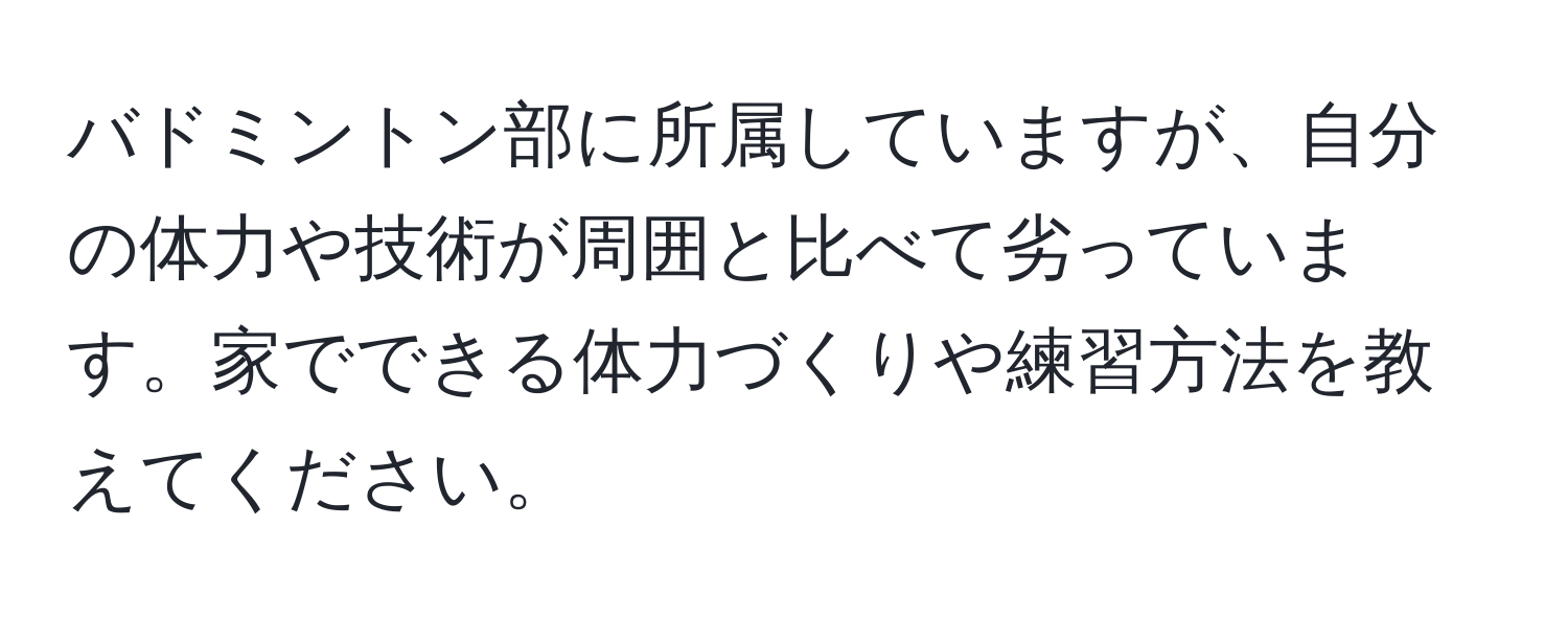 バドミントン部に所属していますが、自分の体力や技術が周囲と比べて劣っています。家でできる体力づくりや練習方法を教えてください。