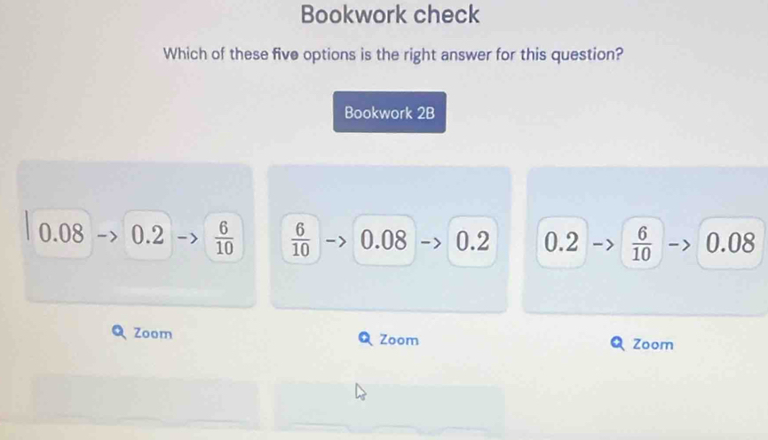 Bookwork check
Which of these five options is the right answer for this question?
Bookwork 2B
0.08 0.2  6/10   6/10  0.08 0.2 0.2  6/10  0.08
Zoom Zoom Zoom