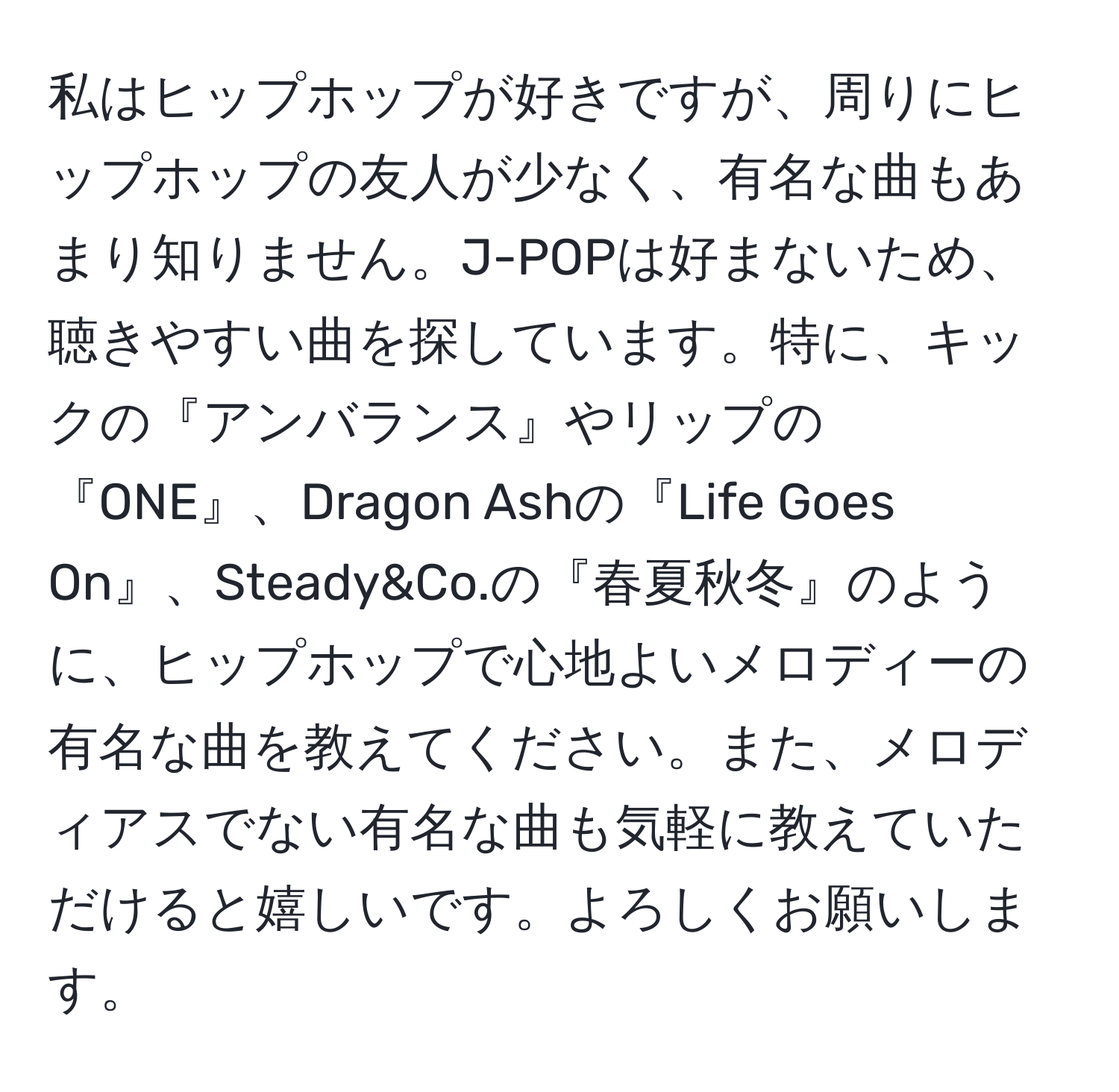 私はヒップホップが好きですが、周りにヒップホップの友人が少なく、有名な曲もあまり知りません。J-POPは好まないため、聴きやすい曲を探しています。特に、キックの『アンバランス』やリップの『ONE』、Dragon Ashの『Life Goes On』、Steady&Co.の『春夏秋冬』のように、ヒップホップで心地よいメロディーの有名な曲を教えてください。また、メロディアスでない有名な曲も気軽に教えていただけると嬉しいです。よろしくお願いします。