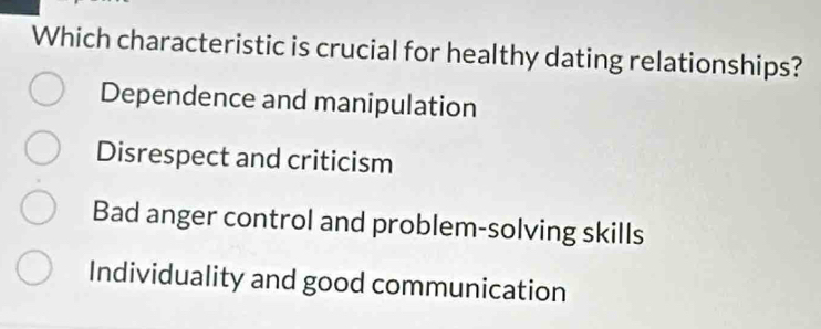 Which characteristic is crucial for healthy dating relationships?
Dependence and manipulation
Disrespect and criticism
Bad anger control and problem-solving skills
Individuality and good communication