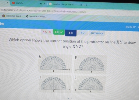 YouTube 4 calcultor - Google Search 
earxmaths.ok/student/package/682204b7-6c5e-402e-af38-a6b8ceb8916e/task/d/itern/3 
he detector: Search Welcome to Renais 
hs 18,332 XP . 
4A* 4B 4C 4D Summary 
Which option shows the correct position of the protractor on line XY to draw 
angle XYZ? 
A 
B 

Y
x X
γ 
C 
D
x γ x Y