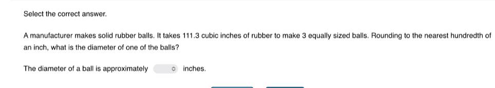 Select the correct answer. 
A manufacturer makes solid rubber balls. It takes 111.3 cubic inches of rubber to make 3 equally sized balls. Rounding to the nearest hundredth of
an inch, what is the diameter of one of the balls? 
The diameter of a ball is approximately 。 inches.