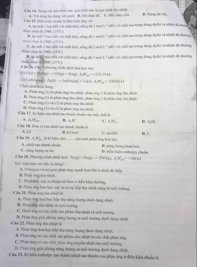 Cầu 14. Trong các quá trình sau, quá trình nào là quá trình thu nhiệt:
A. Vôi sống tác dụng với nước. B, Đốt than đá. C. Đốt chây cổn. D. Nung đá vôi,
Câu 15. Điều kiện chuẩn là điều kiện ứng với
A. áp suất 1 bar (đổi với chất khí), nồng độ 1 mol L^(-1) (đổi với chất tan trong dung địch) và nhiệt độ thườn
được chọn là 298K (25°C).
B. áp suất 2 bar (đổi với chất khí), nổng độ 1 mol L^(-1) (đổi với chất tan trong dung địch) và nhiệt độ thường
được chọn là 298K (25°C).
C. áp suất 1 bar (đổi với chất khí), nồng độ 2 mol L^(-1) (đổi với chất tan trong dung địch) và nhiệt độ thường
được chọn là 298K (25°C).
D. áp suất 2 bar (đổi với chất khí), nổng độ 2 mol L^4 (đổi với chất tan trong dung địch) và nhiệt độ thường
được chọn là 298K (25°C).
Câu 16. Cho 2 phương trình nhiệt hóa học sau:
(1) C(s)+H_2O(g)to CO(g)+H_2(g),△ _2H_(20)°=+121.25kJ
(2) CuSO_4(aq)+Zn(S)to ZnSO_4(aq)+Cu(s),△ _2H_(206)°=-230.04kJ.
Chọn phát biểu đủng:
A. Phản ứng (1) là phản ứng tỏa nhiệt, phản ứng 2 là phản ứng thu nhiệt.
B. Phản ứng (1) là phản ứng thu nhiệt, phản ứng 2 là phản ứng tòa nhiệt.
C. Phân ứng (1) và (2) là phản ứng thu nhiệt.
D. Phản ứng (1) và (2) là phản ứng tōa nhiệt.
Câu 17. Kí hiệu của nhiệt tạo thành chuẩn của một chất là
A. △ _1H_(298)°. B. △ _2H°. C. △ _1H_(2n)°. D. △ _1H_1^((circ).
Câu 18. Đơn vị của nhiệt tạo thành chuẩn là
A. kJ. B. kJ/mol. C. mol/kJ. D. J.
Câu 19. △ _1)H_(298)° là kí hiệu cho. .của một phản ứng hỏa học.
A. nhiệt tạo thành chuẩn. B. năng lượng hoạt hỏa
C. năng lượng tự do. D. biển thiên enthalpy chuẩn.
Câu 20. Phương trình nhiệt hỏa: N_2(g)+O_2(g)to 2NO(g),△ _1H_(2m)°=+180kJ
Kết luận nào sau đây là đủng?
A. Nitrogen và oxygen phản ứng mạnh hơn khi ở nhiệt độ thấp.
B. Phản ứng tôa nhiệt.
C. Phân ứng xây ra thuận lợi hơn ở điều kiện thường.
D. Phản ứng hóa học xãy ra có sự hấp thụ nhiệt năng từ môi trường.
Câu 21. Phản ứng tỏa nhiệt là
A. Phân ứng hoá học hấp thụ năng lượng dưới dạng nhiệt.
B. Phản ứng thu nhiệt từ môi trường
C. Phản ứng có các chất sản phẩm thu nhiệt từ môi trường
D. Phản ứng giải phóng năng lượng ra môi trường dưới dạng nhiệt.
Câu 22. Phân ứng thu nhiệt là
A. Phản ứng hoá học hấp thụ năng lượng dưới dạng nhiệt.
B. Phản ứng có các chất sản phẩm cho nhiệt từ các chất phản ứng.
C. Phản ứng có các chất phản ứng truyền nhiệt cho môi trường.
Đ. Phán ứng giải phống năng lượng ra môi trường dưới dạng nhiệt.
Câu 23. Kí hiệu enthalpy tạo thành (nhiệt tạo thành) của phản ứng ở điều kiện chuẩn là