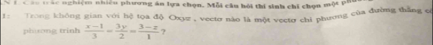 Đ Câu trắc nghiệm nhiều phương án lựa chọn. Mỗi câu hỏi thí sinh chỉ chọn một pha 
1 : Trong không gian với hệ tọa độ Oxyz , vectơ nào là một vectơ chi phương của đường thắng có 
phương trinh  (x-1)/3 = 3y/2 = (3-z)/1  ?