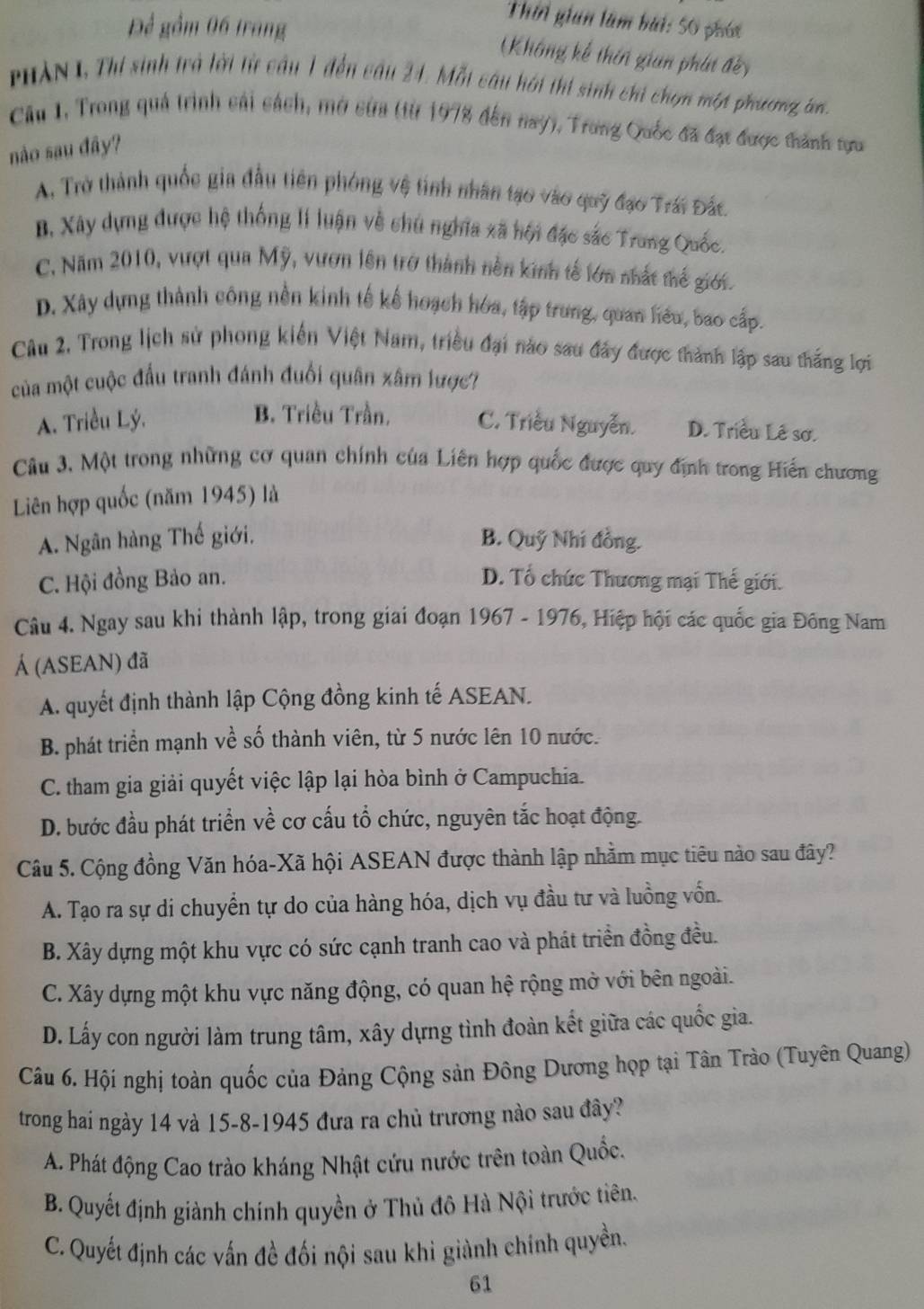 Để gồm 06 trang
Thời gian làm bài: 50 phói
(Không kế thin gian phát đềy
PHAN 1, Thi sinh trà lời từ cầu 1 đến câu 24. Mỗt câu hới thi sinh chi chọn một phương, c
Câu 1, Trong quả trình cái cách, mở cửa (từ 1978 đến nay), Trong Quốc đã đạt được thành tựu
nào sau đây?
A. Trở thành quốc gia đầu tiên phóng vệ tinh nhân tạo vào quỹ đạo Trái Đắc
B, Xây dựng được hệ thống lí luận về chủ nghĩa xã hội đặc sắc Trung Quốc.
C. Năm 2010, vượt qua Mỹ, vươn lên trở thành nền kinh tế lớn nhất thế giới.
D. Xây dựng thành công nền kinh tế kế hoạch hóa, tập trung, quan hểu, bao cấp.
Câu 2. Trong lịch sử phong kiến Việt Nam, triều đại nào sau đây được thành lập sau thắng lợi
của một cuộc đầu tranh đánh đuối quân xâm lược?
B. Triều Trần.
A. Triều Lý. C. Triều Nguyễn. D. Triều Lê sơ.
Cu 3, Một trong những cơ quan chính của Liên hợp quốc được quy định trong Hiến chương
Liên hợp quốc (năm 1945) là
A. Ngân hàng Thế giới. B. Quỹ Nhí đồng.
C. Hội đồng Bảo an. D. Tổ chức Thương mại Thế giới.
Câu 4. Ngay sau khi thành lập, trong giai đoạn 1967 - 1976, Hiệp hội các quốc gia Đông Nam
Á (ASEAN) đã
A. quyết định thành lập Cộng đồng kinh tế ASEAN.
B. phát triển mạnh về số thành viên, từ 5 nước lên 10 nước.
C. tham gia giải quyết việc lập lại hòa bình ở Campuchia.
D. bước đầu phát triển về cơ cấu tổ chức, nguyên tắc hoạt động.
Câu 5. Cộng đồng Văn hóa-Xã hội ASEAN được thành lập nhằm mục tiêu nào sau đây?
A. Tạo ra sự di chuyển tự do của hàng hóa, dịch vụ đầu tư và luồng vốn.
B. Xây dựng một khu vực có sức cạnh tranh cao và phát triển đồng đều.
C. Xây dựng một khu vực năng động, có quan hệ rộng mở với bên ngoài.
D. Lấy con người làm trung tâm, xây dựng tình đoàn kết giữa các quốc gia.
Câu 6. Hội nghị toàn quốc của Đảng Cộng sản Đông Dương họp tại Tân Trào (Tuyên Quang)
trong hai ngày 14 và 15-8-1945 đưa ra chủ trương nào sau đây?
A. Phát động Cao trào kháng Nhật cứu nước trên toàn Quốc.
B. Quyết định giành chính quyền ở Thủ đô Hà Nội trước tiên.
C. Quyết định các vấn đề đối nội sau khi giành chính quyền.
61