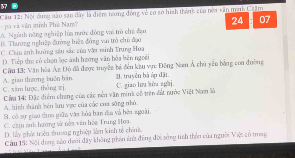 Nội dung nào sau đây là điểm tương đồng về cơ sở hình thành của nền văn minh Chăm
- pa và văn minh Phù Nam? 24 07
A. Ngành nông nghiệp lúa nước đóng vai trò chủ đạo
B. Thương nghiệp đường biển đóng vai trò chū đạo
C. Chịu ảnh hưởng sâu sắc của văn minh Trung Hoa
D. Tiếp thu có chọn lọc ảnh hướng văn hóa bên ngoài
Câu 13: Văn hóa Án Độ đã được truyền bá đến khu vực Đông Nam Á chủ yếu bằng con đường
A. giao thương buôn bán. B. truyền bá áp đặt.
C. xâm lược, thống trị. C. giao lưu hữu nghị.
Câu 14: Đặc điểm chung của các nền văn minh cổ trên đất nước Việt Nam là
A. hình thành bên lưu vực của các con sông nhỏ.
B. có sự giao thoa giữa văn hóa bản địa và bên ngoài.
C. chịu ảnh hưởng từ nền văn hóa Trung Hoa.
D. lấy phát triển thương nghiệp làm kinh tế chính.
Câu 15: Nội dung nào dưới đây không phản ánh đúng đời sống tinh thần của người Việt cổ trong