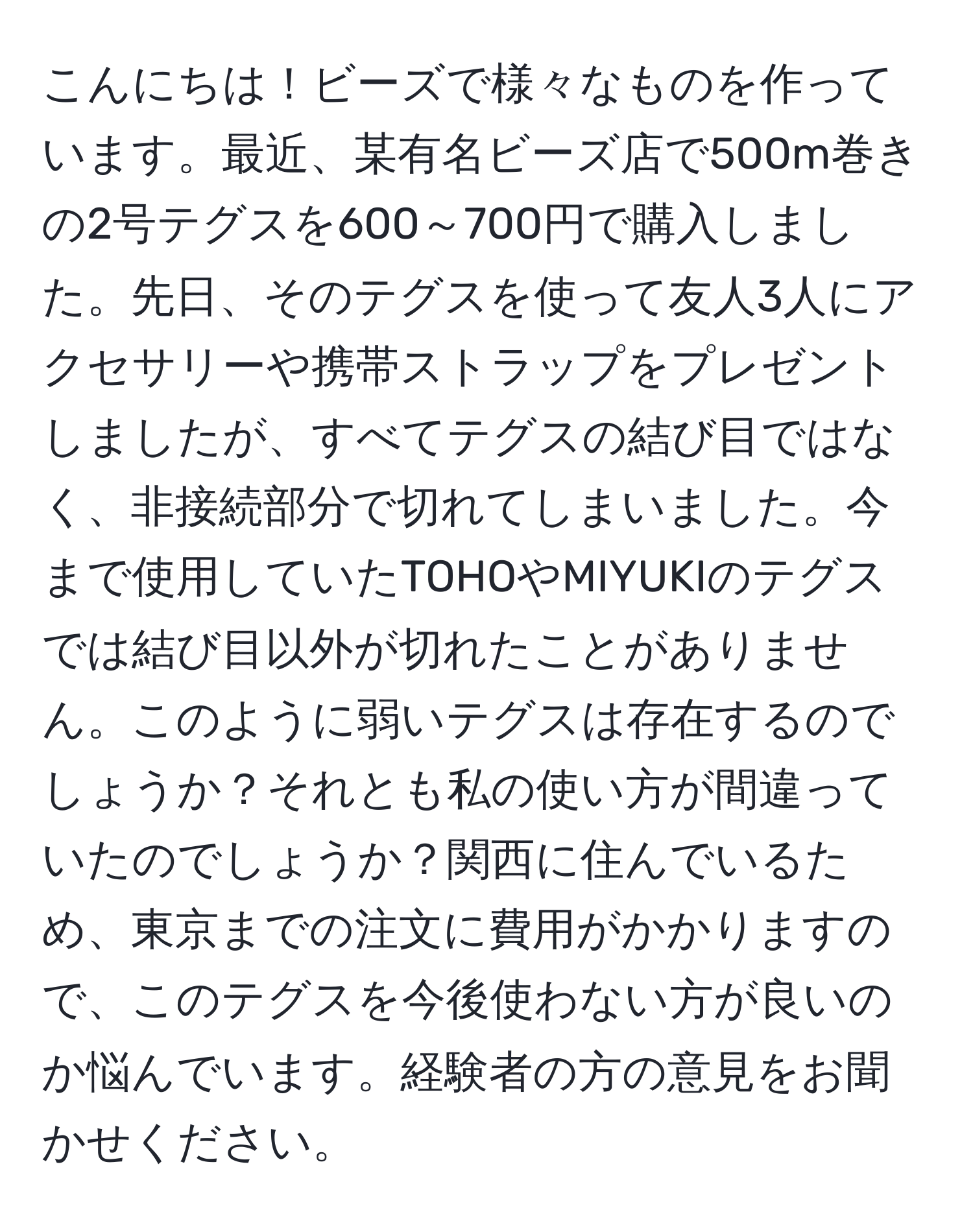 こんにちは！ビーズで様々なものを作っています。最近、某有名ビーズ店で500m巻きの2号テグスを600～700円で購入しました。先日、そのテグスを使って友人3人にアクセサリーや携帯ストラップをプレゼントしましたが、すべてテグスの結び目ではなく、非接続部分で切れてしまいました。今まで使用していたTOHOやMIYUKIのテグスでは結び目以外が切れたことがありません。このように弱いテグスは存在するのでしょうか？それとも私の使い方が間違っていたのでしょうか？関西に住んでいるため、東京までの注文に費用がかかりますので、このテグスを今後使わない方が良いのか悩んでいます。経験者の方の意見をお聞かせください。