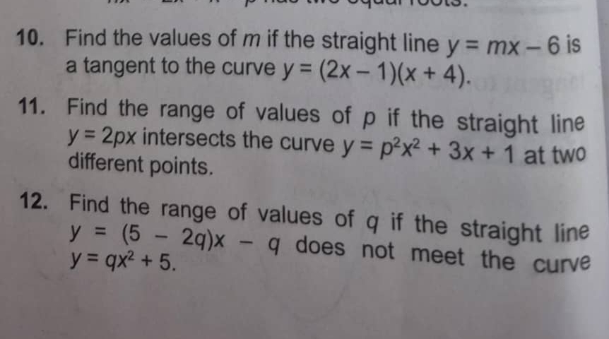 Find the values of m if the straight line y=mx-6 is 
a tangent to the curve y=(2x-1)(x+4). 
11. Find the range of values of p if the straight line
y=2px intersects the curve y=p^2x^2+3x+1 at two 
different points. 
12. Find the range of values of q if the straight line
y=(5-2q)x-q does not meet the curve
y=qx^2+5.