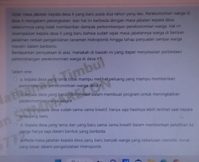 Sejak masa jabatan kepala desa X yang baru pada dua tahun yang Ialu, Perekonomian warga di
desa X mengalami peningkatan, dan hal ini berbeda dengan masa jabatan kepala desa
sebelumnya yang tidak memberikan dampak perkembangan perekonomian warga. Hal ini
disampaikan kepala desa X yang baru bahwa sudah sejak masa jabatannya warga di berikan
pelatihan terkait pengelolahan tanaman Hidroponik hingga tahap penjualan sampai warga
mandiri dalam berbisnis.
Berdasarkan pernyataan di atas, manakah di bawah ini yang dapat menjelaskan perbedaan
perkembangan perekonomian warga di desa X
Select one:
a. kepala desa yang lama tidak mampu melihat peluang yang mampu memberikan
perkembangan perekonomian warga desa X
b, kepala desa yang baru lebih kreatif dalam membuat program untuk meningkatkan
perekonomian warga desa X
c: Kedua kepala desa sudah sama-sama kreatif, hanya saja hasılnya lebih terlihat saat kepala
desa yang baru
d. Kepala desa yang lama dan yang baru sama-sama kreatıf dalam memberikan pelatihan ke
warga hanya saja dalam bentuk yang berbeda
e Pada masa jabatan kepala desa yang baru banyak warga yang kebetulan memiliki minat
yang besar dalam pengelolahan Hidroponik