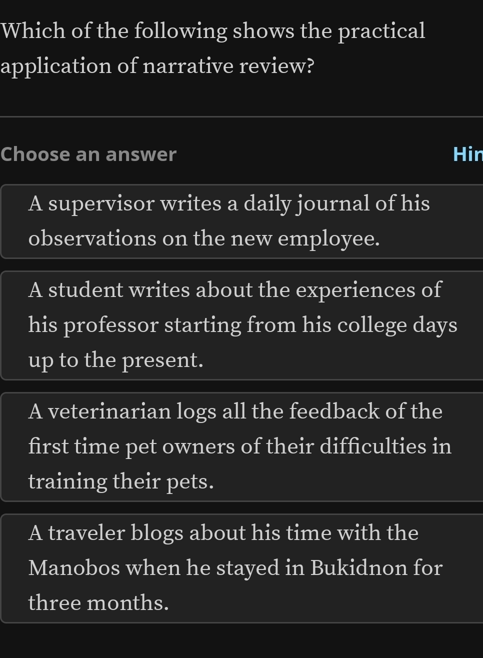 Which of the following shows the practical
application of narrative review?
Choose an answer Hin
A supervisor writes a daily journal of his
observations on the new employee.
A student writes about the experiences of
his professor starting from his college days
up to the present.
A veterinarian logs all the feedback of the
first time pet owners of their difficulties in
training their pets.
A traveler blogs about his time with the
Manobos when he stayed in Bukidnon for
three months.