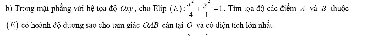 Trong mặt phẳng với hệ tọa độ Oxy, cho Elip (E):  x^2/4 + y^2/1 =1. Tìm tọa độ các điểm A và B thuộc 
(E) có hoành độ dương sao cho tam giác OAB cân tại O và có diện tích lớn nhất.