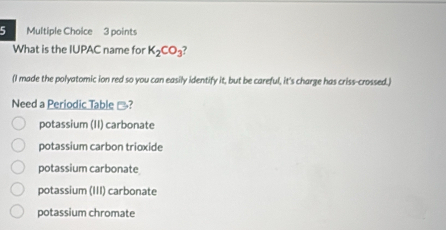 What is the IUPAC name for K_2CO_3 2
(I made the polyatomic ion red so you can easily identify it, but be careful, it's charge has criss-crossed.)
Need a Periodic Table -?
potassium (II) carbonate
potassium carbon trioxide
potassium carbonate
potassium (III) carbonate
potassium chromate