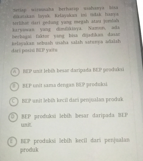 Setiap wirausaha berharap usahanya bisa
dikatakan layak. Kelayakan ini tidak hanya
terlihat dari gedung yang megah atau jumlah
karyawan yang dimilikinya. Namun, ada
berbagai faktor yang bisa dijadikan dasar
kelayakan sebuah usaha salah satunya adalah
dari posisi BEP yaitu
A BEP unit lebih besar daripada BEP produksi
BEP unit sama dengan BEP produksi
C BEP unit lebih kecil dari penjualan produk
D BEP produksi lebih besar daripada BEP
unit.
E BEP produksi lebih kecil dari penjualan
produk