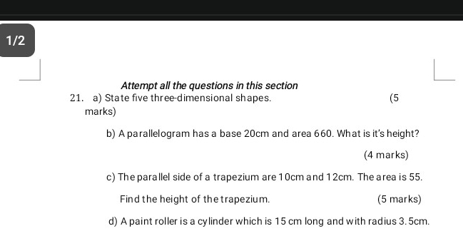 1/2 
Attempt all the questions in this section 
21. a) State five three-dimensional shapes. (5 
marks) 
b) A parallelogram has a base 20cm and area 660. What is it's height? 
(4 marks) 
c) The parallel side of a trapezium are 10cm and 12cm. The area is 55. 
Find the height of the trapezium. (5 marks) 
d) A paint roller is a cylinder which is 15 cm long and with radius 3.5cm.