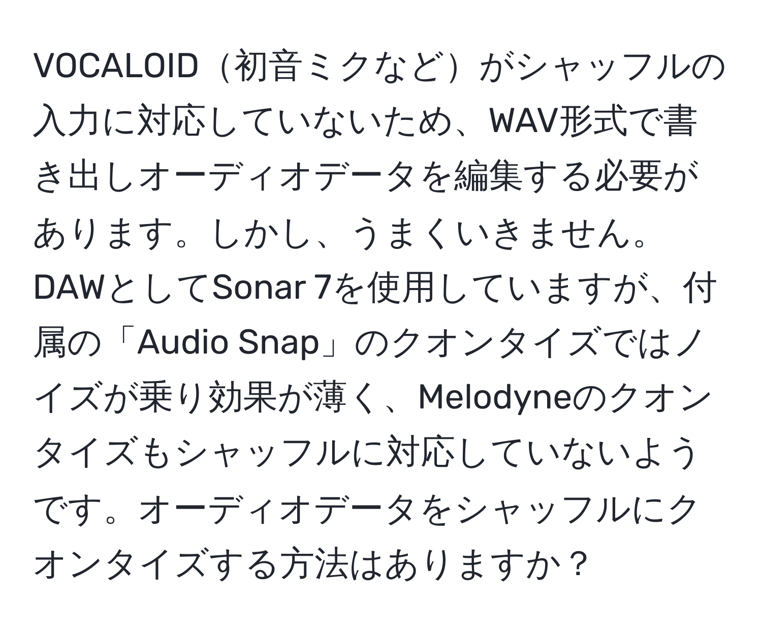 VOCALOID初音ミクなどがシャッフルの入力に対応していないため、WAV形式で書き出しオーディオデータを編集する必要があります。しかし、うまくいきません。DAWとしてSonar 7を使用していますが、付属の「Audio Snap」のクオンタイズではノイズが乗り効果が薄く、Melodyneのクオンタイズもシャッフルに対応していないようです。オーディオデータをシャッフルにクオンタイズする方法はありますか？