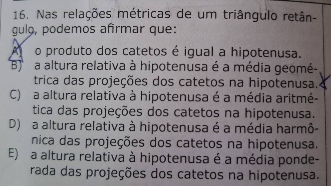 Nas relações métricas de um triângulo retân-
gulo, podemos afirmar que:
A o produto dos catetos é igual a hipotenusa.
B a altura relativa à hipotenusa é a média geomé-
trica das projeções dos catetos na hipotenusa.
C) a altura relativa à hipotenusa é a média aritmé-
tica das projeções dos catetos na hipotenusa.
D) a altura relativa à hipotenusa é a média harmô-
nica das projeções dos catetos na hipotenusa.
E) a altura relativa à hipotenusa é a média ponde-
rada das projeções dos catetos na hipotenusa.