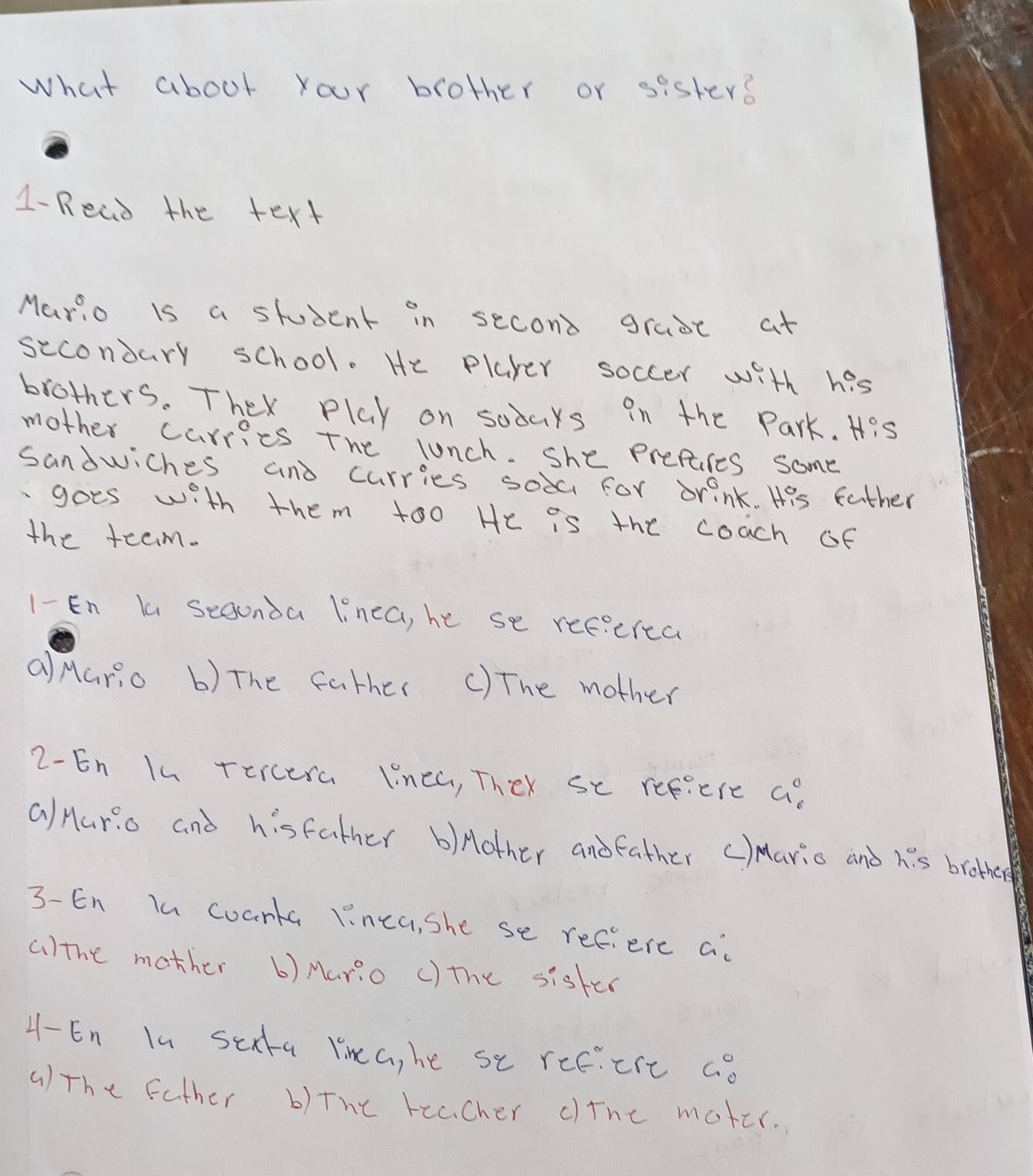 what about your brother or sister?
1-Read the text
Mario is a student in second grase at
sccondary school. He player soccer with his
brothers. They play on sodars in the Park. His
mother carries the lunch. she prefares some
sandwiches and carries soa for drink. His father
goes with them too He is the coach of
the team.
1- En la segunda linea, he se refecrca
aMario b) The father () The mother
2-En I4 rercera linea, They se refiere G_6°
Q/Hario and hisfather b)Aother andfather c)ario and h:s brothers
3-En In coarta linca, she se refiere a
a)the mother () Mario () the sisker
4- En In sea Yina, he se reciere ao
a)the father b) the teacher cine moter.