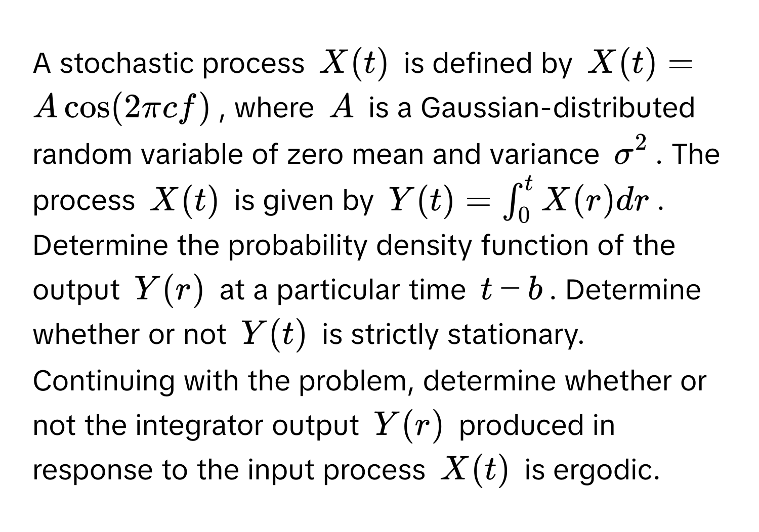 A stochastic process $X(t)$ is defined by $X(t) = Acos(2π cf)$, where $A$ is a Gaussian-distributed random variable of zero mean and variance $sigma^2$. The process $X(t)$ is given by $Y(t) = ∈t_0^t X(r) dr$.

Determine the probability density function of the output $Y(r)$ at a particular time $t - b$. Determine whether or not $Y(t)$ is strictly stationary. Continuing with the problem, determine whether or not the integrator output $Y(r)$ produced in response to the input process $X(t)$ is ergodic.