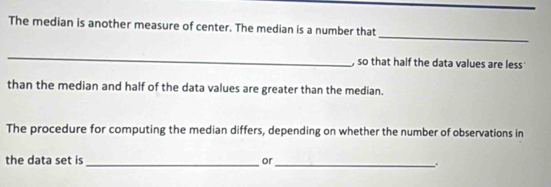 The median is another measure of center. The median is a number that 
_ 
, so that half the data values are less 
than the median and half of the data values are greater than the median. 
The procedure for computing the median differs, depending on whether the number of observations in 
the data set is _or _.