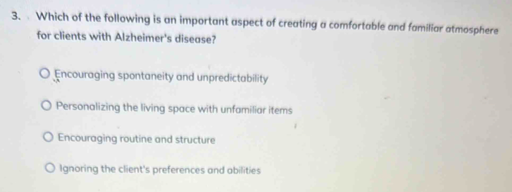 Which of the following is an important aspect of creating a comfortable and familiar atmosphere
for clients with Alzheimer's disease?
Encouraging spontaneity and unpredictability
Personalizing the living space with unfamiliar items
Encouraging routine and structure
Ignoring the client's preferences and abilities