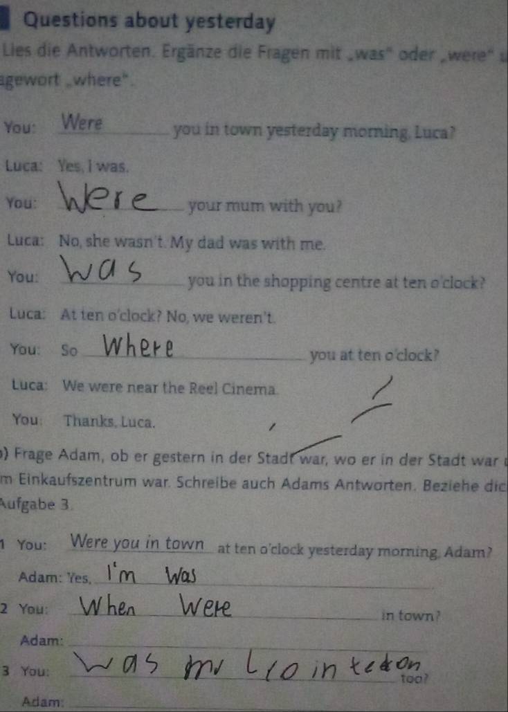 Questions about yesterday 
Lies die Antworten. Ergänze die Fragen mit „was' oder „were" u 
gewort _where". 
You: Were_ you in town yesterday morning, Luca? 
Luca: Yes, I was. 
You: _your mum with you? 
Luca: No, she wasn't. My dad was with me. 
You: _you in the shopping centre at ten o'clock? 
Luca: At ten o'clock? No, we weren't. 
You: So_ 
you at ten o'clock? 
Luca: We were near the Reel Cinema. 
You: Thanks, Luca. 
) Frage Adam, ob er gestern in der Stadt war, wo er in der Stadt war r 
m Einkaufszentrum war. Schreibe auch Adams Antworten. Beziehe dic 
Aufgabe 3. 
1 You: Were you in_town_ at ten o'clock yesterday morning. Adam? 
Adam: Yes,_ 
2 You: _in town? 
Adam:_ 
3 You:_ 
too? 
Adam:_