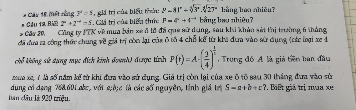 Câu 18.Biết rằng 3^x=5 , giá trị của biểu thức P=81^x+sqrt[4](3^x).sqrt[4](27^x) bằng bao nhiêu? 
Câu 19. Biết 2^a+2^(-a)=5. Giá trị của biểu thức P=4^a+4^(-a) bằng bao nhiêu? 
# Câu 20. Công ty FTK về mua bán xe ô tô đã qua sử dụng, sau khi khảo sát thị trường 6 tháng 
đã đưa ra công thức chung về giá trị còn lại của ô tô 4 chỗ kể từ khi đưa vào sử dụng (các loại xe 4 
chỗ không sử dụng mục đích kinh doanh) được tính P(t)=A· ( 3/4 )^ t/4 . Trong đó A là giá tiền ban đầu 
mua xe, t là số năm kể từ khi đưa vào sử dụng. Giá trị còn lại của xe ô tô sau 30 tháng đưa vào sử 
dụng có dạng 768.601. abc , với a; b; c là các số nguyên, tính giá trị S=a+b+c ?. Biết giá trị mua xe 
ban đầu là 920 triệu.