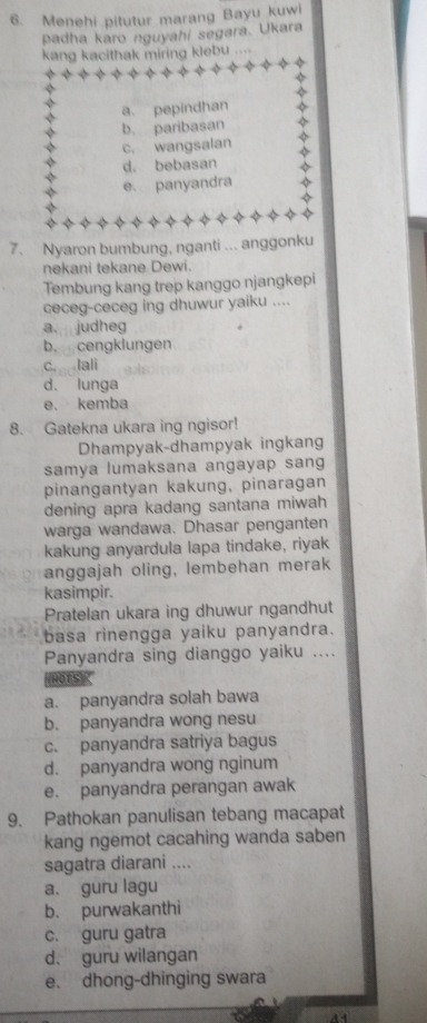 Menehi pitutur marang Bayu kuwi
padha karo nguyahi segara. Ukara
kang kacithak miring klebu ....
a. pepindhan
b. paribasan
c. wangsalan
d. bebasan
e. panyandra
7. Nyaron bumbung, nganti ... anggonku
nekani tekane Dewi.
Tembung kang trep kanggo njangkepi
ceceg-ceceg ing dhuwur yaiku ....
a. judheg
b. cengklungen
c. tali
d. lunga
e、 kemba
8. Gatekna ukara ing ngisor!
Dhampyak-dhampyak ingkang
samya lumaksana angayap sang
pinangantyan kakung, pinaragan
dening apra kadang santana miwah
warga wandawa. Dhasar penganten
kakung anyardula lapa tindake, riyak
anggajah oling, lembehan merak
kasimpir.
Pratelan ukara ing dhuwur ngandhut
basa rinengga yaiku panyandra.
Panyandra sing dianggo yaiku ....
NOTS)
a. panyandra solah bawa
b. panyandra wong nesu
c. panyandra satriya bagus
d. panyandra wong nginum
e. panyandra perangan awak
9. Pathokan panulisan tebang macapat
kang ngemot cacahing wanda saben
sagatra diarani ....
a. guru lagu
b. purwakanthi
c. guru gatra
d. guru wilangan
e. dhong-dhinging swara