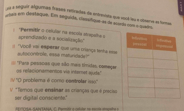 Leia a seguir algumas frases retiradas da entrevista que você leu e observe as formas 
verbais em destaque. Em seguida, classifique-as de acordo com o quadro 
| "Permitir o celular na escola atrapalha o 
aprendizado e a socialização.'' 
I "Você vai esperar que uma criança tenha esse 
autocontrole, essa maturidade?" 
I== "Para pessoas que são mais tímidas, começar 
os relacionamentos via internet ajuda.' 
IV 'O problema é como controlar isso.” 
V "Temos que ensinar as crianças que é preciso 
ser digital consciente." 
FEITOSA-SANTANA. C. Permitir o celular na escola atrapalha o