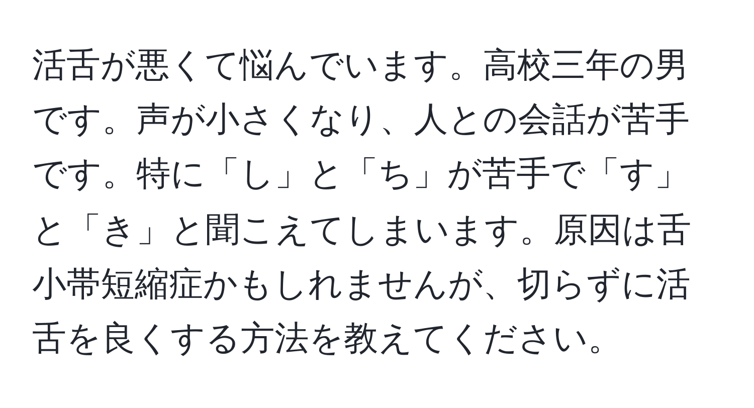 活舌が悪くて悩んでいます。高校三年の男です。声が小さくなり、人との会話が苦手です。特に「し」と「ち」が苦手で「す」と「き」と聞こえてしまいます。原因は舌小帯短縮症かもしれませんが、切らずに活舌を良くする方法を教えてください。