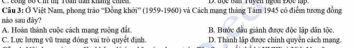 C. công bố Ch th Toán dan kháng chên. D. đợc ban Tuyền ngồn Độc lạp.
Câu 3: Ở Việt Nam, phong trào “Đồng khởi” (1959-1960) và Cách mạng tháng Tám 1945 có điểm tương đồng
nào sau đây?
A. Hoàn thành cuộc cách mạng ruộng đất. B. Bước đầu giành được độc lập dân tộc.
C. Lực lượng vũ trang đóng vai trò quyết định. D. Thành lập được chính quyền cách mạng.