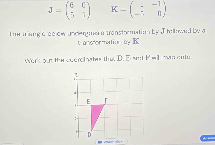 J=beginpmatrix 6&0 5&1endpmatrix K=beginpmatrix 1&-1 -5&0endpmatrix
The triangle below undergoes a transformation by J followed by a
transformation by K.
Work out the coordinates that D, E and F will map onto.
Answer
Watch video