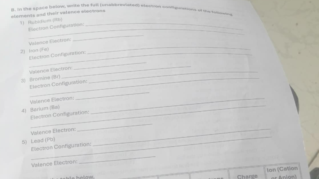 In the space below, write the full (unabbreviated) electron configurations of the following 
elements and their valence electrons 
1) Rubidium (Rb)_ 
_Electron Configuration: 
Valence Electron: 
_ 
2) Iron (Fe) 
_ 
_ 
_Electron Configuration: 
Valence Electron:_ 
3) Bromine (Br) 
_ 
Electron Configuration: 
_ 
Valence Electron:_ 
_ 
4) Barium (Ba) 
Electron Configuration: 
_ 
Valence Electron: 
_ 
5) Lead (Pb) 
Electron Configuration: 
_ 
Valence Electron: 
_ 
Ion (Cation 
h e low. Charge