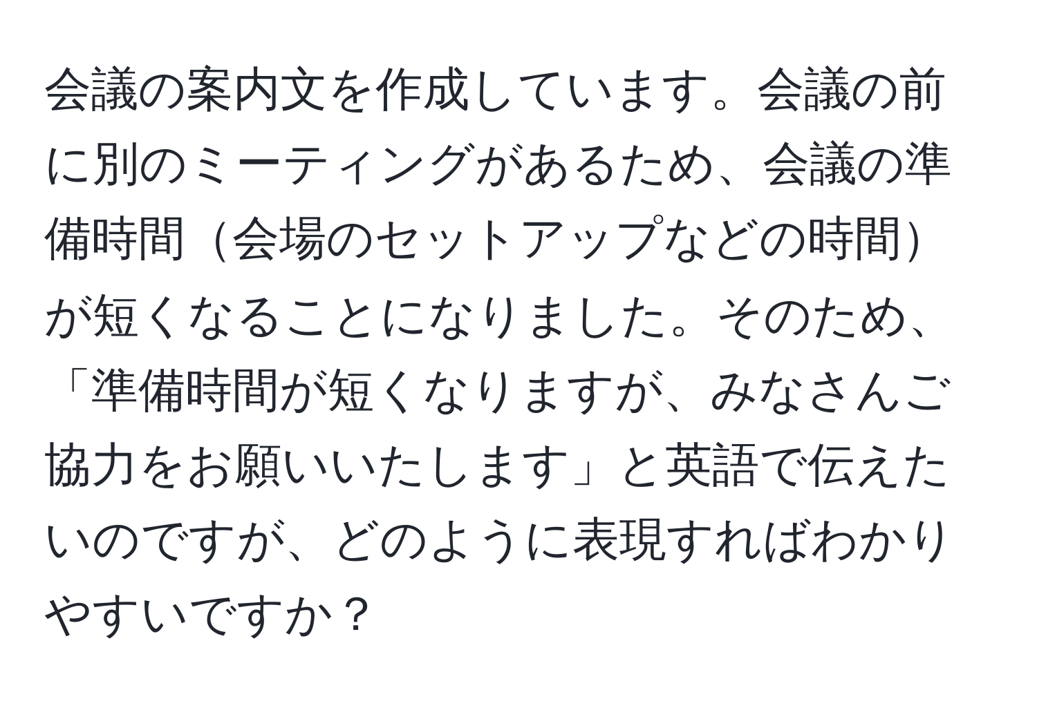 会議の案内文を作成しています。会議の前に別のミーティングがあるため、会議の準備時間会場のセットアップなどの時間が短くなることになりました。そのため、「準備時間が短くなりますが、みなさんご協力をお願いいたします」と英語で伝えたいのですが、どのように表現すればわかりやすいですか？