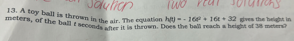 A toy ball is thrown in the air. The equation h(t)=-16t^2+16t+32 gives the height in
meters, of the ball t seconds after it is thrown. Does the ball reach a height of 38 meters?