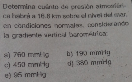 Determina cuánto de presión atmosféri-
ca habrá a 16.8 km sobre el nivel del mar,
en condiciones normales, considerando
la gradiente vertical barométrica:
a) 760 mmHg b) 190 mmHg
c) 450 mmHg d) 380 mmHg
e) 95 mmHg