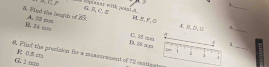 ∵ B, C, F boplanar with point A G. B, C, E
_
5. Find the length of A. 33 mm overline RS. H. E, F, G
B. 34 mm 4._
J. B, D, G
B
C. 35 mm
_
s 5.
D. 36 mm cm 1 2 3
F 0.5 cm
6. Find the precision for a measurement of 72 centimeter
G. 1 mm