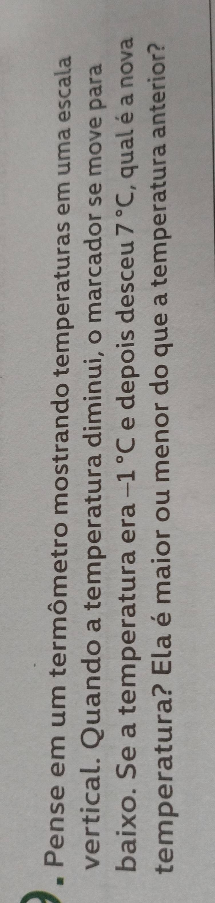 Pense em um termômetro mostrando temperaturas em uma escala 
vertical. Quando a temperatura diminui, o marcador se move para 
baixo. Se a temperatura era -1°C e depois desceu 7°C , qual é a nova 
temperatura? Ela é maior ou menor do que a temperatura anterior?
