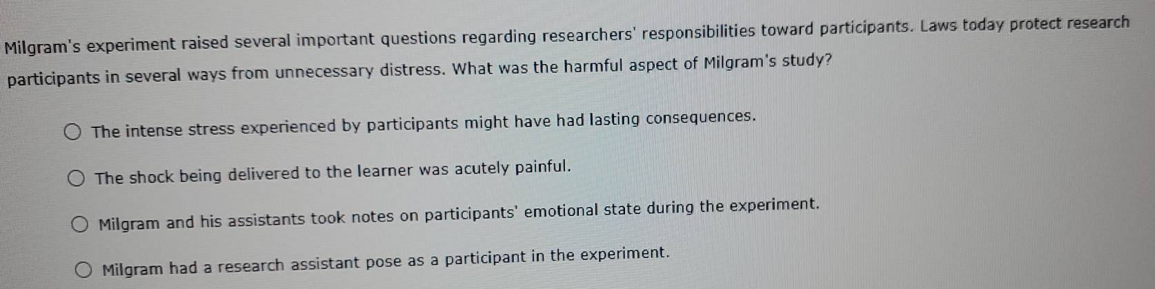 Milgram's experiment raised several important questions regarding researchers' responsibilities toward participants. Laws today protect research
participants in several ways from unnecessary distress. What was the harmful aspect of Milgram's study?
The intense stress experienced by participants might have had lasting consequences.
The shock being delivered to the learner was acutely painful.
Milgram and his assistants took notes on participants' emotional state during the experiment.
Milgram had a research assistant pose as a participant in the experiment.