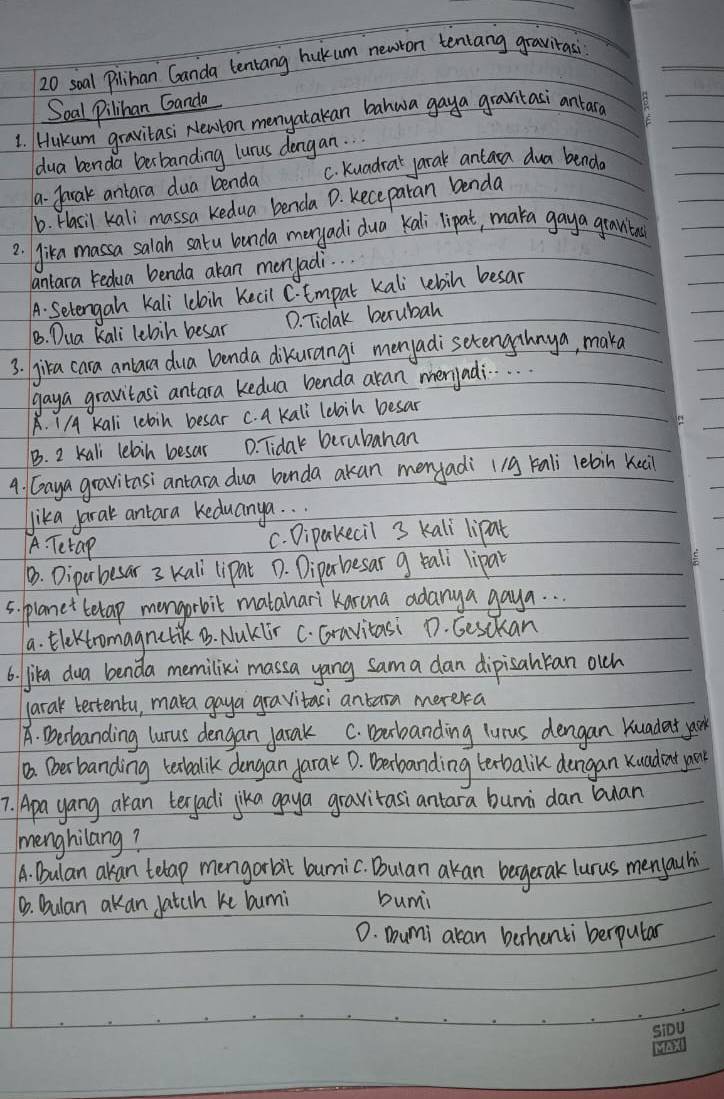 soal Pilihan Ganda tentang hukum newron teniang gravitasi
Soal Pilihan Ganda
1. Hukum `gravitasi Newton menyatakan bahwa gaya gravitasi ankar
ldua benda berbanding lurus dengan.
a- farak antara dua benda C. kuadrat jarak antaca dua benda
b. Hasil kali massa Kedua benda D. Keceparan benda
2. Jika massa salah satu bunda maryadidua Kali lipat, maka gaya gravitod
antara redua benda akan menyadi. .
A. Setengan Kali 1cloin Kecil C. tmpal kali lebin besar
B. Dua kali lebin besar D. Tidak berubah
3. jika cara anlaca dua benda dikurangi menyadisetengahnya, maka
gaya gravitasi antara kedua benda aran merjadi. . .
A. I/A kali lebin besar c. a kali lebin besar
B. 2 kali lebin besar D. Tidak berubahan
4. Gaya gravitasi antara dua benda akan menyadi 119 kali lebin Kei
Jika jarak antara Keduanya. .
A. Tetap
c. Dipakecil 3 Kalli lipat
B. Diparbesar 3 Kall lipat D. Diperhesar g tali lipar
5. planet betap mongorbit matahari Karona adanya gaya. . .
a. Elektromagnatik B. Naklir C. Gravitasi D. Cesckan
6. jika dua benda memilixi massa yang sama dan dipisahkan olch
larak bextentu, maka gaya gravitaci antarn merera
A. Derbanding lurus dengan jarak C. Docbanding lurus dengan kuadat yk
10. Derbanding tetbalik dongan jarak 0. Derbanding texbalik dongan kuadent yo
7. Apa yang akan terfadi jika gaya gravitasiantara bunni dan buan
menghilang?
A. Dulan akan telap mengorbit burnic. Bulan akan bagetak lurus menyauhi
B. Dulan akan fatch ke bumi bumi
0. mumi aran berhenti berputar