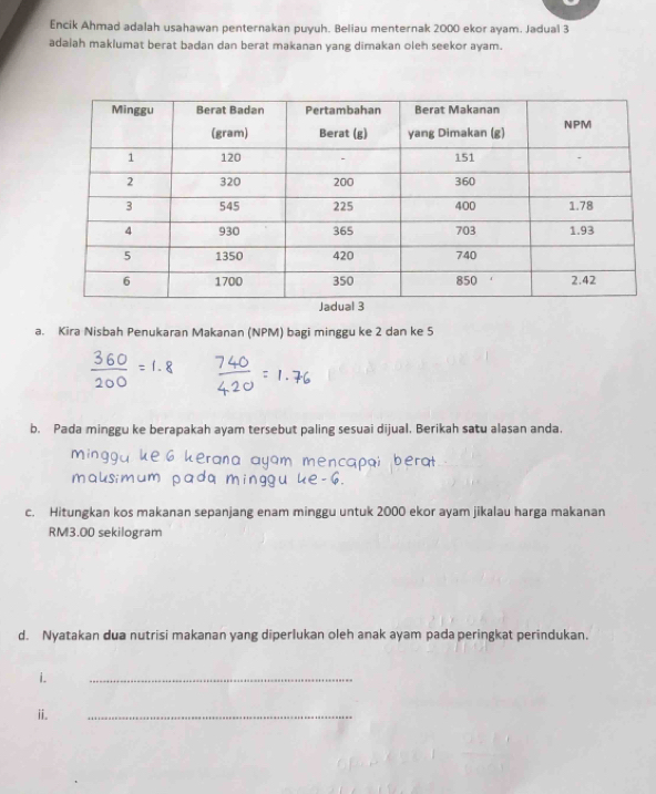 Encik Ahmad adalah usahawan penternakan puyuh. Beliau menternak 2000 ekor ayam. Jadual 3
adaiah maklumat berat badan dan berat makanan yang dimakan oleh seekor ayam. 
a. Kira Nisbah Penukaran Makanan (NPM) bagi minggu ke 2 dan ke 5
b. Pada minggu ke berapakah ayam tersebut paling sesuai dijual. Berikah satu alasan anda 
c. Hitungkan kos makanan sepanjang enam minggu untuk 2000 ekor ayam jikalau harga makanan
RM3.00 sekilogram 
d. Nyatakan dua nutrisi makanan yang diperlukan oleh anak ayam pada peringkat perindukan. 
i. 
_ 
ii. 
_