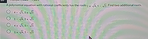 A polynomial equation with rational coefficients has the roots 1+sqrt(4), 5-sqrt(5) Find two additional roots.
4-sqrt(1), 5+sqrt(5)
1-sqrt(4), 5+sqrt(5)
4+sqrt(1), 5-sqrt(5)
1+sqrt(4), 5-sqrt(5)