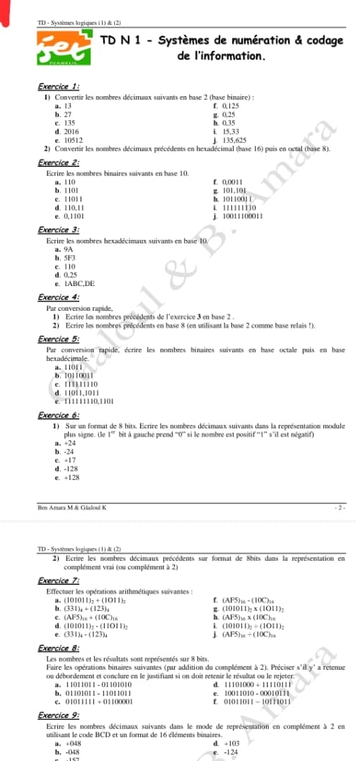 TD - Systèmes logiques (1) & (2)
jet  TD N 1 - Systèmes de numération & codage
de l'information.
Exercice 1:
1) Convertir les nombres décimaux suivants en base 2 (base binaire) :
a. 13 f. 0.125
b. 27 g. 0,25
c. 135 h. 0.35
d. 2016 l. 15,33
e. 10512 J. 135,625
2) Convertir les nombres décimaux précédents en hexadécimal (base 16) puis en octal (base 8).
Exercice 2:
Ecrire les nombres binaires suivants en base 10.
a. 110 f. 0,0011
b. 1101
c. 11011 h. 10110011 g. 101,101
d. 110,11 4. 111111110
e. 0,1101 j. 10011100011
Exercice 3:
Ecrire les nombres hexadécimaux suivants en base 10.
a. 9A
b. 5F3
c. 110
d. 0.25
e. 1ABC,DE
Exercice 4:
Par conversion rapide,
1) Ecrire les nombres précédents de l'exercice 3 en base 2 .
2) Ecrire les nombres précédents en base 8 (en utilisant la base 2 comme base relais !).
Exercice 5:
Par conversion rapide, écrire les nombres binaires suivants en base octale puis en base
hexadécimale
a. 11011
b. 10110011
c. 111111110
d. 11011,1011
e. 111111110,1101
Exercice 6:
1) Sur un format de 8 bits. Ecrire les nombres décimaux suivants dans la représentation module
plus signe. Œe 1° bit à gauche prend “0” si le nombre est positif “I” s’il est négatif)
n. +24
b. -24
c. +17
d, -128
e. +128
Ben Amarz M& Glaloul K 2
TD - Systèmes logiques (1) & (2)
2) Ecrire les nombres décimaux précédents sur format de 8bits dans la représentation en
complément vrai (ou complément à 2)
Exercice 7:
Effectuer les opérations arithmétiques suivantes :
a. (101011)_2+(1011)_2 5 (AF5)_10-(10C)_10
b (331)_4+(123)_4
 (101011)_2* (1011)_2
c. (AFS)_10+(10C)_10 h (APS)_10* (10C)_10
d. (101011)_2-(11011)_2 (101011)_2+(1011)_2
e (331)_4· (123)_4
(AFS)_10/ (10C)_10
Exercice 8:
Les nombres et les résultats sont représentés sur 8 bits.
Faire les opérations binaires suivantes (par addition du complément à 2). Préciser s'ily' a retenue
ou débordement et conclure en le justifiant si on doit retenir le résultat ou le rejeter.
11011011-01101010
d. 11101000+11110111
b. 01101011-11011011 10011010-00010111;
c. ( 1011111+01100001 01011011-1011011
Exercice 9:
Ecrire les nombres décimaux suivants dans le mode de représentation en complément à 2 en
utilisant le code BCD et un formnat de 16 éléments binaires.
a. +048 d. ÷103
b. -048 e. -124