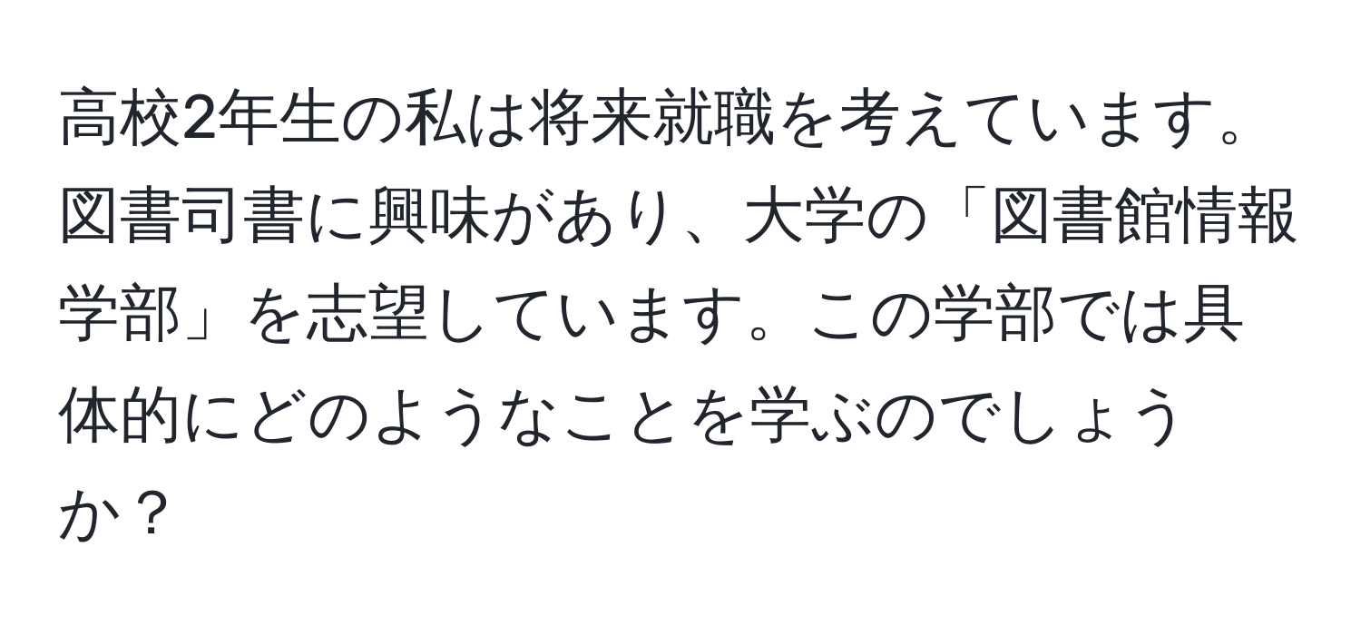 高校2年生の私は将来就職を考えています。図書司書に興味があり、大学の「図書館情報学部」を志望しています。この学部では具体的にどのようなことを学ぶのでしょうか？