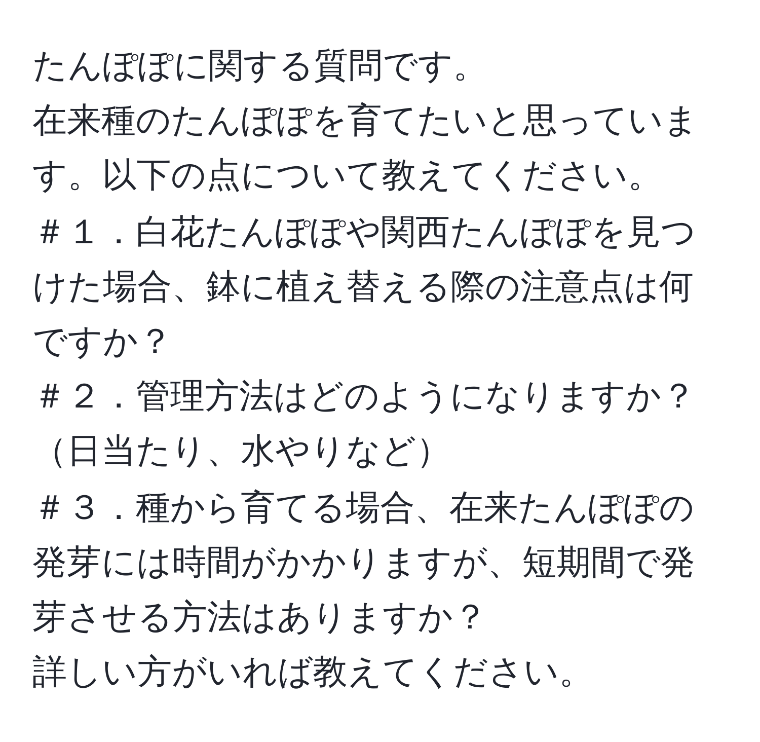 たんぽぽに関する質問です。  
在来種のたんぽぽを育てたいと思っています。以下の点について教えてください。  
＃１．白花たんぽぽや関西たんぽぽを見つけた場合、鉢に植え替える際の注意点は何ですか？  
＃２．管理方法はどのようになりますか？日当たり、水やりなど  
＃３．種から育てる場合、在来たんぽぽの発芽には時間がかかりますが、短期間で発芽させる方法はありますか？  
詳しい方がいれば教えてください。