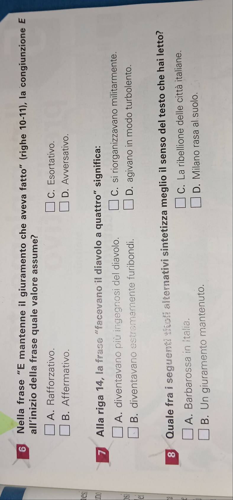 Nella frase“E mantenne il giuramento che aveva fatto” (righe 10-11), la congiunzione E
all’inizio della frase quale valore assume?
A. Rafforzativo. C. Esortativo.
B. Affermativo. D. Avversativo.
es
no
7 Alla riga 14, la frase “facevano il diavolo a quattro” significa:
A. diventavano più ingegnosi del diavolo. C. si riorganizzavano militarmente.
DSI
B. diventavano estremamente furibondi. D. agivano in modo turbolento.
A
8 Quale fra i seguenti titoli alternativi sintetizza meglio il senso del testo che hai letto?
A. Barbarossa in Italia. C. La ribellione delle città italiane.
D. Milano rasa al suolo.
B. Un giuramento mantenuto.